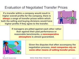 McGraw-Hill Education (Asia) Garrison, Noreen, Brewer, Cheng & Yuen Slide 98
Evaluation of Negotiated Transfer Prices
If a transfer within a company would result in
higher overall profits for the company, there is
always a range of transfer prices within which
both the selling and buying divisions would have
higher profits if they agree to the transfer.
If managers are pitted against each other rather
than against their past performance or
reasonable benchmarks, a noncooperative
atmosphere is almost guaranteed.
Given the disputes that often accompany the
negotiation process, most companies rely on
some other means of setting transfer prices.
 