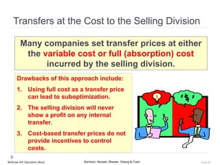 McGraw-Hill Education (Asia) Garrison, Noreen, Brewer, Cheng & Yuen Slide 99
Transfers at the Cost to the Selling Division
Many companies set transfer prices at either
the variable cost or full (absorption) cost
incurred by the selling division.
Drawbacks of this approach include:
1. Using full cost as a transfer price
can lead to suboptimization.
2. The selling division will never
show a profit on any internal
transfer.
3. Cost-based transfer prices do not
provide incentives to control
costs.
 