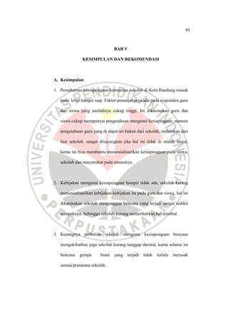 93
BAB V
KESIMPULAN DAN REKOMENDASI
A. Kesimpulan
1. Pemahaman kesiapsiagaan komunitas sekolah di Kota Bandung masuk
pada ...
