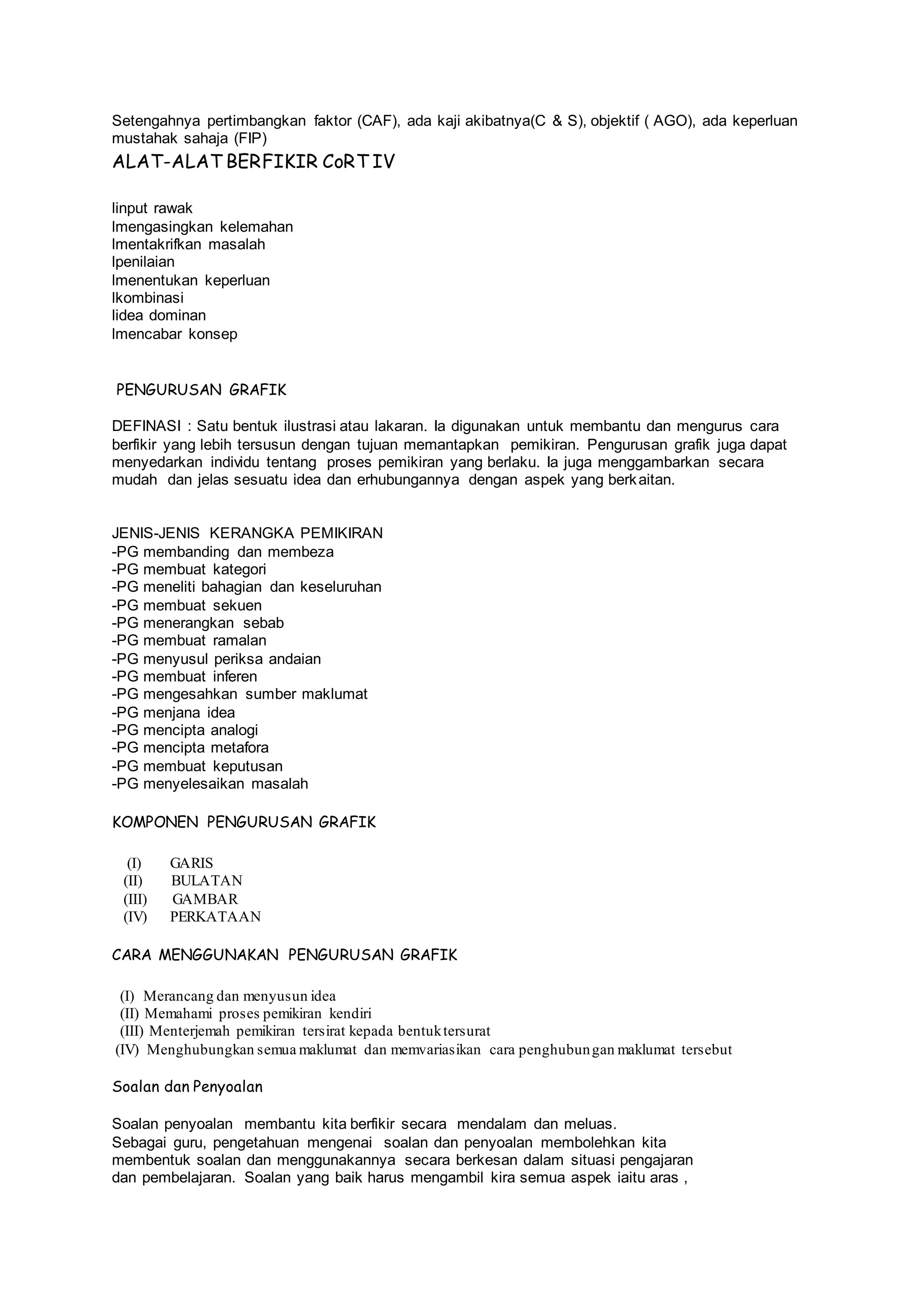 Setengahnya pertimbangkan faktor (CAF), ada kaji akibatnya(C & S), objektif ( AGO), ada keperluan
mustahak sahaja (FIP)
ALAT-ALAT BERFIKIR CoRT IV
linput rawak
lmengasingkan kelemahan
lmentakrifkan masalah
lpenilaian
lmenentukan keperluan
lkombinasi
lidea dominan
lmencabar konsep
PENGURUSAN GRAFIK
DEFINASI : Satu bentuk ilustrasi atau lakaran. Ia digunakan untuk membantu dan mengurus cara
berfikir yang lebih tersusun dengan tujuan memantapkan pemikiran. Pengurusan grafik juga dapat
menyedarkan individu tentang proses pemikiran yang berlaku. Ia juga menggambarkan secara
mudah dan jelas sesuatu idea dan erhubungannya dengan aspek yang berkaitan.
JENIS-JENIS KERANGKA PEMIKIRAN
-PG membanding dan membeza
-PG membuat kategori
-PG meneliti bahagian dan keseluruhan
-PG membuat sekuen
-PG menerangkan sebab
-PG membuat ramalan
-PG menyusul periksa andaian
-PG membuat inferen
-PG mengesahkan sumber maklumat
-PG menjana idea
-PG mencipta analogi
-PG mencipta metafora
-PG membuat keputusan
-PG menyelesaikan masalah
KOMPONEN PENGURUSAN GRAFIK
(I) GARIS
(II) BULATAN
(III) GAMBAR
(IV) PERKATAAN
CARA MENGGUNAKAN PENGURUSAN GRAFIK
(I) Merancang dan menyusun idea
(II) Memahami proses pemikiran kendiri
(III) Menterjemah pemikiran tersirat kepada bentuktersurat
(IV) Menghubungkan semua maklumat dan memvariasikan cara penghubungan maklumat tersebut
Soalan dan Penyoalan
Soalan penyoalan membantu kita berfikir secara mendalam dan meluas.
Sebagai guru, pengetahuan mengenai soalan dan penyoalan membolehkan kita
membentuk soalan dan menggunakannya secara berkesan dalam situasi pengajaran
dan pembelajaran. Soalan yang baik harus mengambil kira semua aspek iaitu aras ,
 