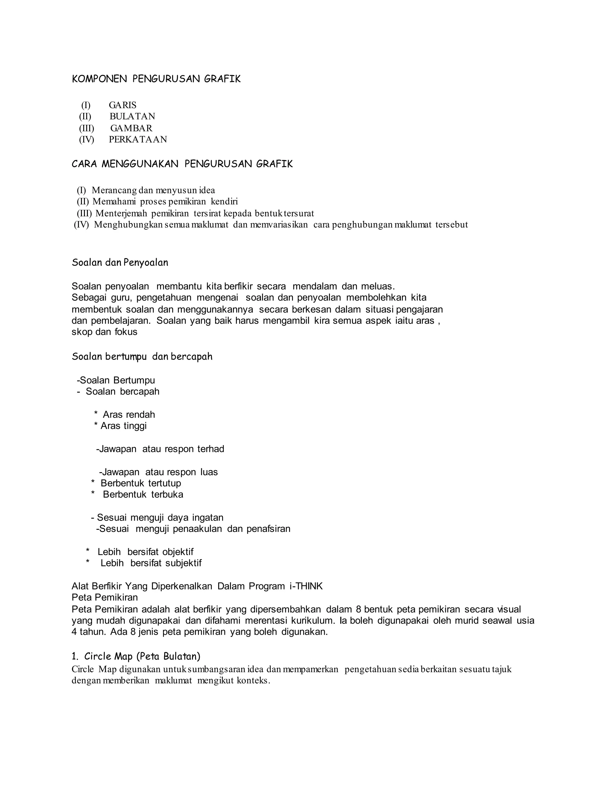 KOMPONEN PENGURUSAN GRAFIK
(I) GARIS
(II) BULATAN
(III) GAMBAR
(IV) PERKATAAN
CARA MENGGUNAKAN PENGURUSAN GRAFIK
(I) Merancang dan menyusun idea
(II) Memahami proses pemikiran kendiri
(III) Menterjemah pemikiran tersirat kepada bentuktersurat
(IV) Menghubungkan semua maklumat dan memvariasikan cara penghubungan maklumat tersebut
Soalan dan Penyoalan
Soalan penyoalan membantu kita berfikir secara mendalam dan meluas.
Sebagai guru, pengetahuan mengenai soalan dan penyoalan membolehkan kita
membentuk soalan dan menggunakannya secara berkesan dalam situasi pengajaran
dan pembelajaran. Soalan yang baik harus mengambil kira semua aspek iaitu aras ,
skop dan fokus
Soalan bertumpu dan bercapah
-Soalan Bertumpu
- Soalan bercapah
* Aras rendah
* Aras tinggi
-Jawapan atau respon terhad
-Jawapan atau respon luas
* Berbentuk tertutup
* Berbentuk terbuka
- Sesuai menguji daya ingatan
-Sesuai menguji penaakulan dan penafsiran
* Lebih bersifat objektif
* Lebih bersifat subjektif
Alat Berfikir Yang Diperkenalkan Dalam Program i-THINK
Peta Pemikiran
Peta Pemikiran adalah alat berfikir yang dipersembahkan dalam 8 bentuk peta pemikiran secara visual
yang mudah digunapakai dan difahami merentasi kurikulum. Ia boleh digunapakai oleh murid seawal usia
4 tahun. Ada 8 jenis peta pemikiran yang boleh digunakan.
1. Circle Map (Peta Bulatan)
Circle Map digunakan untuksumbangsaran idea dan mempamerkan pengetahuan sedia berkaitan sesuatu tajuk
dengan memberikan maklumat mengikut konteks.
 