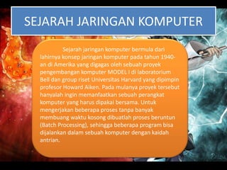 SEJARAH JARINGAN KOMPUTER
Sejarah jaringan komputer bermula dari
lahirnya konsep jaringan komputer pada tahun 1940-
an di Amerika yang digagas oleh sebuah proyek
pengembangan komputer MODEL I di laboratorium
Bell dan group riset Universitas Harvard yang dipimpin
profesor Howard Aiken. Pada mulanya proyek tersebut
hanyalah ingin memanfaatkan sebuah perangkat
komputer yang harus dipakai bersama. Untuk
mengerjakan beberapa proses tanpa banyak
membuang waktu kosong dibuatlah proses beruntun
(Batch Processing), sehingga beberapa program bisa
dijalankan dalam sebuah komputer dengan kaidah
antrian.
 