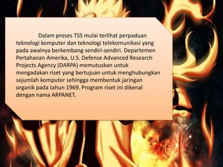Dalam proses TSS mulai terlihat perpaduan
teknologi komputer dan teknologi telekomunikasi yang
pada awalnya berkembang sendiri-sendiri. Departemen
Pertahanan Amerika, U.S. Defense Advanced Research
Projects Agency (DARPA) memutuskan untuk
mengadakan riset yang bertujuan untuk menghubungkan
sejumlah komputer sehingga membentuk jaringan
organik pada tahun 1969. Program riset ini dikenal
dengan nama ARPANET.
 