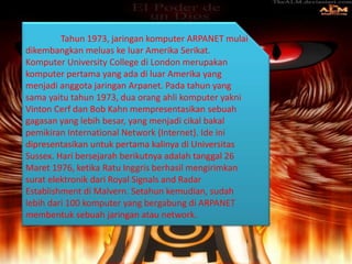 Tahun 1973, jaringan komputer ARPANET mulai
dikembangkan meluas ke luar Amerika Serikat.
Komputer University College di London merupakan
komputer pertama yang ada di luar Amerika yang
menjadi anggota jaringan Arpanet. Pada tahun yang
sama yaitu tahun 1973, dua orang ahli komputer yakni
Vinton Cerf dan Bob Kahn mempresentasikan sebuah
gagasan yang lebih besar, yang menjadi cikal bakal
pemikiran International Network (Internet). Ide ini
dipresentasikan untuk pertama kalinya di Universitas
Sussex. Hari bersejarah berikutnya adalah tanggal 26
Maret 1976, ketika Ratu Inggris berhasil mengirimkan
surat elektronik dari Royal Signals and Radar
Establishment di Malvern. Setahun kemudian, sudah
lebih dari 100 komputer yang bergabung di ARPANET
membentuk sebuah jaringan atau network.
 