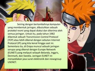 Seiring dengan bertambahnya komputer
yang membentuk jaringan, dibutuhkan sebuah
protokol resmi yang dapat diakui dan diterima oleh
semua jaringan. Untuk itu, pada tahun 1982
dibentuk sebuah Transmission Control Protocol
(TCP) atau lebih dikenal dengan sebutan Internet
Protocol (IP) yang kita kenal hingga saat ini.
Sementara itu, di Eropa muncul sebuah jaringan
serupa yang dikenal dengan Europe Network
(EUNET) yang meliputi wilayah Belanda, Inggris,
Denmark, dan Swedia. Jaringan EUNET ini
menyediakan jasa surat elektronik dan newsgroup
USENET.
 