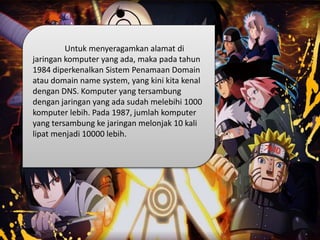 Untuk menyeragamkan alamat di
jaringan komputer yang ada, maka pada tahun
1984 diperkenalkan Sistem Penamaan Domain
atau domain name system, yang kini kita kenal
dengan DNS. Komputer yang tersambung
dengan jaringan yang ada sudah melebihi 1000
komputer lebih. Pada 1987, jumlah komputer
yang tersambung ke jaringan melonjak 10 kali
lipat menjadi 10000 lebih.
 