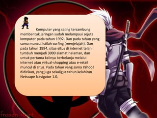 Komputer yang saling tersambung
membentuk jaringan sudah melampaui sejuta
komputer pada tahun 1992. Dan pada tahun yang
sama muncul istilah surfing (menjelajah). Dan
pada tahun 1994, situs-situs di internet telah
tumbuh menjadi 3000 alamat halaman, dan
untuk pertama kalinya berbelanja melalui
internet atau virtual-shopping atau e-retail
muncul di situs. Pada tahun yang sama Yahoo!
didirikan, yang juga sekaligus tahun kelahiran
Netscape Navigator 1.0.
 