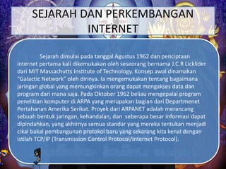 SEJARAH DAN PERKEMBANGAN
INTERNET
Sejarah dimulai pada tanggal Agustus 1962 dan penciptaan
internet pertama kali dikemukakan oleh seseorang bernama J.C.R Licklider
dari MIT Massachutts Institute of Technology. Konsep awal dinamakan
“Galactic Network” oleh dirinya. Ia mengemukakan tentang bagaimana
jaringan global yang memungkinkan orang dapat mengakses data dan
program dari mana saja. Pada Oktober 1962 beliau mengepalai program
penelitian komputer di ARPA yang merupakan bagian dari Departmenet
Pertahanan Amerika Serikat. Proyek dari ARPANET adalah merancang
sebuah bentuk jaringan, kehandalan, dan seberapa besar informasi dapat
dipindahkan, yang akhirnya semua standar yang mereka tentukan menjadi
cikal bakal pembangunan protokol baru yang sekarang kita kenal dengan
istilah TCP/IP (Transmission Control Protocol/Internet Protocol).
 