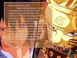 Sejarah Pada tahun 1972
Sejarah perkembangan internet
menjelaskan Ray Tomliinson menulis
program yang memungkinkan surat
elektronik dikirimkan ke jaringan ARPNET.
Beliaulah yang merancang konversi
“user@host.” Pada tahun ini pula ARPANET
menggunakan NCP untuk menstransfer data.
Pada tahun yang sama ARPA beruah nama
menjadi DARPA. Tambahan huruf D berasal
dari kata Defense. Pada tahun ini ARPANET
melakukan koneksi international yang
pertama dengan University College of
London dan Royal Establishment di
Norwegia.
 