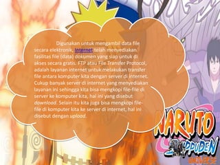 Digunakan untuk mengambil data file
secara elektronik, Internet telah menyediakan
fasilitas file (data) dokumen yang siap untuk di
akses secara gratis. FTP atau File Transfer Protocol,
adalah layanan internet untuk melakukan transfer
file antara komputer kita dengan server di internet.
Cukup banyak server di internet yang menyediakan
layanan ini sehingga kita bisa mengkopi file-file di
server ke komputer kita, hal ini yang disebut
download. Selain itu kita juga bisa mengkopi file-
file di komputer kita ke server di internet, hal ini
disebut dengan upload.
 