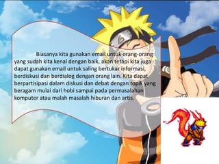 Biasanya kita gunakan email untuk orang-orang
yang sudah kita kenal dengan baik, akan tetapi kita juga
dapat gunakan email untuk saling bertukar informasi,
berdiskusi dan berdialog dengan orang lain. Kita dapat
berpartisipasi dalam diskusi dan debat dengan topik yang
beragam mulai dari hobi sampai pada permasalahan
komputer atau malah masalah hiburan dan artis.
 