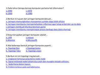 1.Pada tahun berapa konsep komputer pertama kali ditemukan?
a.1940 c.1970
b.1960 d.1980
2.Berikut ini tujuan dari jaringan komputer,kecuali...
a. Jaringan memungkinkan manajemen sumber daya lebih efisien
b. Jaringan membantu mempertahankan informasi agar tetap andal dan up-to-date
c.Jaringan membuat kita bisa bermain game
d. Jaringan membantu mempercepat proses berbagi data (data sharing)
3.Yang merupakan jaringan komputer adalah...
a. LAN c.mouse
b.Monitor d.Microsofft
4.Ada beberapa bentuk jaringan komputer,seperti...
a. Topologi Bus c.Topologi bulan
b. Topologi Taksi d. Topologi angin
5.Berikut ciri ciri topologi ring,kecuali...
a. Lingkaran tertutup yang berisi node-node
b. Signal melewati kabel dalam dua arah dan mungkin terjadi collision;
c. Sederhana dalam layout.
d. Problem terbesar pada saat kabel putus.
 