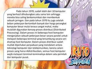 Pada tahun 1970, sudah lebih dari 10 komputer
yang berhasil dihubungkan satu sama lain sehingga
mereka bisa saling berkomunikasi dan membentuk
sebuah jaringan. Dan pada tahun 1970 itu juga setelah
beban pekerjaan bertambah banyak dan harga perangkat
komputer besar mulai terasa sangat mahal, maka
mulailah digunakan konsep proses distribusi (Distributed
Processing). Dalam proses ini beberapa host komputer
mengerjakan sebuah pekerjaan besar secara paralel untuk
melayani beberapa terminal yang tersambung secara seri
disetiap host komputer. Dalam proses distribusi sudah
mutlak diperlukan perpaduan yang mendalam antara
teknologi komputer dan telekomunikasi, karena selain
proses yang harus didistribusikan, semua host komputer
wajib melayani terminal-terminalnya dalam satu perintah
dari komputer pusat.
 