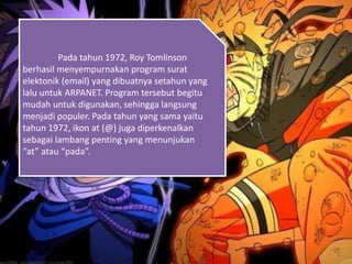 Pada tahun 1972, Roy Tomlinson
berhasil menyempurnakan program surat
elektonik (email) yang dibuatnya setahun yang
lalu untuk ARPANET. Program tersebut begitu
mudah untuk digunakan, sehingga langsung
menjadi populer. Pada tahun yang sama yaitu
tahun 1972, ikon at (@) juga diperkenalkan
sebagai lambang penting yang menunjukan
“at” atau “pada”.
 