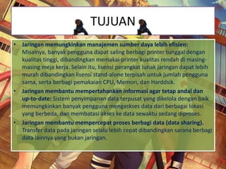 TUJUAN
• Jaringan memungkinkan manajemen sumber daya lebih efisien:
Misalnya, banyak pengguna dapat saling berbagi printer tunggal dengan
kualitas tinggi, dibandingkan memakai printer kualitas rendah di masing-
masing meja kerja. Selain itu, lisensi perangkat lunak jaringan dapat lebih
murah dibandingkan lisensi stand-alone terpisah untuk jumlah pengguna
sama, serta berbagi pemakaian CPU, Memori, dan Harddsik.
• Jaringan membantu mempertahankan informasi agar tetap andal dan
up-to-date: Sistem penyimpanan data terpusat yang dikelola dengan baik
memungkinkan banyak pengguna mengaskses data dari berbagai lokasi
yang berbeda, dan membatasi akses ke data sewaktu sedang diproses.
• Jaringan membantu mempercepat proses berbagi data (data sharing).
Transfer data pada jaringan selalu lebih cepat dibandingkan sarana berbagi
data lainnya yang bukan jaringan.
 