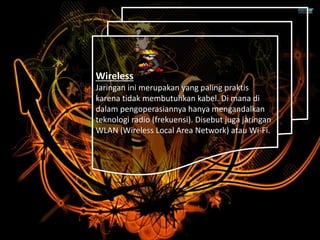 Wireless
Jaringan ini merupakan yang paling praktis
karena tidak membutuhkan kabel. Di mana di
dalam pengoperasiannya hanya mengandalkan
teknologi radio (frekuensi). Disebut juga jaringan
WLAN (Wireless Local Area Network) atau Wi-Fi.
 