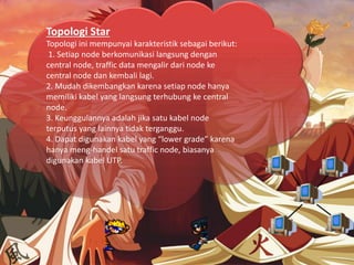 Topologi Star
Topologi ini mempunyai karakteristik sebagai berikut:
1. Setiap node berkomunikasi langsung dengan
central node, traffic data mengalir dari node ke
central node dan kembali lagi.
2. Mudah dikembangkan karena setiap node hanya
memiliki kabel yang langsung terhubung ke central
node.
3. Keunggulannya adalah jika satu kabel node
terputus yang lainnya tidak terganggu.
4. Dapat digunakan kabel yang “lower grade” karena
hanya meng-handel satu traffic node, biasanya
digunakan kabel UTP.
 