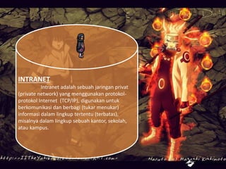 INTRANET
Intranet adalah sebuah jaringan privat
(private network) yang menggunakan protokol-
protokol Internet (TCP/IP), digunakan untuk
berkomunikasi dan berbagi (tukar menukar)
informasi dalam lingkup tertentu (terbatas),
misalnya dalam lingkup sebuah kantor, sekolah,
atau kampus.
 