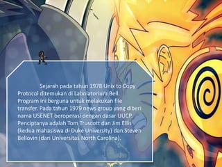 Sejarah pada tahun 1978 Unix to Copy
Protocol ditemukan di Labolatorium Bell.
Program ini berguna untuk melakukan file
transfer. Pada tahun 1979 news group yang diberi
nama USENET beroperasi dengan dasar UUCP.
Penciptanya adalah Tom Truscott dan Jim Ellis
(kedua mahasiswa di Duke University) dan Steven
Bellovin (dari Universitas North Carolina).
 