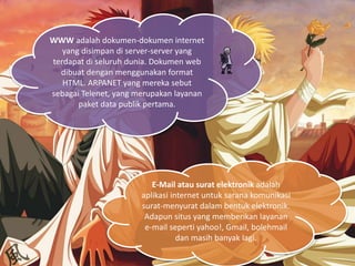 WWW adalah dokumen-dokumen internet
yang disimpan di server-server yang
terdapat di seluruh dunia. Dokumen web
dibuat dengan menggunakan format
HTML. ARPANET yang mereka sebut
sebagai Telenet, yang merupakan layanan
paket data publik pertama.
E-Mail atau surat elektronik adalah
aplikasi internet untuk sarana komunikasi
surat-menyurat dalam bentuk elektronik.
Adapun situs yang memberikan layanan
e-mail seperti yahoo!, Gmail, bolehmail
dan masih banyak lagi.
 