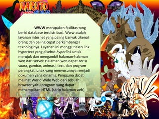 WWW merupakan fasilitas yang
berisi database terdistribusi. Www adalah
layanan internet yang paling banyak dikenal
orang dan paling cepat perkembangan
teknologinya. Layanan ini menggunakan link
hypertext yang disebut hyperlink untuk
merujuk dan mengambil halaman-halaman
web dari server. Halaman web dapat berisi
suara, gambar, animasi, text, dan program
perangkat lunak yang menyusunnya menjadi
dokumen yang dinamis. Pengguna dapat
melihat World Wide Web dari sebuah
browser yaitu program yang dapat
menampilkan HTML (skrip halaman web).
 