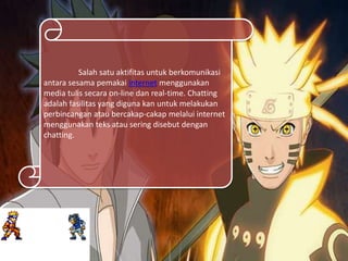 Salah satu aktifitas untuk berkomunikasi
antara sesama pemakai internet menggunakan
media tulis secara on-line dan real-time. Chatting
adalah fasilitas yang diguna kan untuk melakukan
perbincangan atau bercakap-cakap melalui internet
menggunakan teks atau sering disebut dengan
chatting.
 