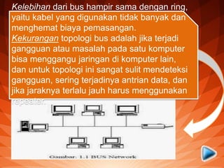 2. Topologi Bus
Topologi jaringan komputer bus
tersusun rapi seperti antrian
dan menggunakan cuma satu
kabel coaxial dan setiap komputer
terhubung ke kabel menggunakan
konektor BNC, dan kedua ujung
dari kabel coaxial harus diakhiri
oleh terminator.
Kelebihan dari bus hampir sama dengan ring,
yaitu kabel yang digunakan tidak banyak dan
menghemat biaya pemasangan.
Kekurangan topologi bus adalah jika terjadi
gangguan atau masalah pada satu komputer
bisa menggangu jaringan di komputer lain,
dan untuk topologi ini sangat sulit mendeteksi
gangguan, sering terjadinya antrian data, dan
jika jaraknya terlalu jauh harus menggunakan
repeater.
 