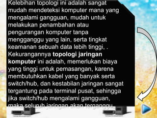 Topologi ini membentuk seperti bintang
karena semua komputer di hubungkan ke
sebuah hub atau switch dengan kabel UTP,
sehingga hub/switch lah pusat dari jaringan
dan bertugas untuk mengontrol lalu lintas
data, jadi jika komputer 1 ingin mengirim
data ke komputer 4, data akan dikirim ke
switch dan langsung di kirimkan ke
komputer tujuan tanpa melewati komputer
lain. Topologi jaringan komputer inilah
yang paling banyak digunakan sekarang
karena kelebihannya lebih banyak.
Kelebihan topologi ini adalah sangat
mudah mendeteksi komputer mana yang
mengalami gangguan, mudah untuk
melakukan penambahan atau
pengurangan komputer tanpa
mengganggu yang lain, serta tingkat
keamanan sebuah data lebih tinggi, .
Kekurangannya topologi jaringan
komputer ini adalah, memerlukan biaya
yang tinggi untuk pemasangan, karena
membutuhkan kabel yang banyak serta
switch/hub, dan kestabilan jaringan sangat
tergantung pada terminal pusat, sehingga
jika switch/hub mengalami gangguan,
maka seluruh jaringan akan terganggu.
 