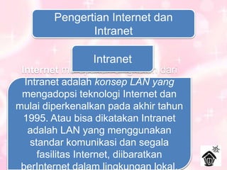 Pengertian Internet dan
Intranet
Internet
Internet merupakan singkatan dari
interconnected networkingyang
berarti jaringan komputer yang saling
terhubung antara satu komputer
dengan komputer yang lain yang
membentuk sebuah jaringan
komputer di seluruh dunia, sehingga
dapat saling berinteraksi,
berkomunikasi, saling bertukar
Intranet
Intranet adalah konsep LAN yang
mengadopsi teknologi Internet dan
mulai diperkenalkan pada akhir tahun
1995. Atau bisa dikatakan Intranet
adalah LAN yang menggunakan
standar komunikasi dan segala
fasilitas Internet, diibaratkan
berInternet dalam lingkungan lokal.
 