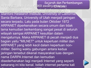 Pada tahun 1969 Departemen Pertahanan
Amerika Serikat, U.S. DARPA (Defense
Advanced Research Projects Agency) dalam
proyek ARPA - ARPANET (Advanced Research
Project Agency Network) melakukan demontrasi
bagaimana bisa melakukan komunikasi tanpa
batasan jarak (jarak tak terhingga) melalui
saluran telepon menggunakan hardware dan
software komputer berbasis Sistem Operasi
UNIX. Pada proyerk ARPANET tersebut setelah
dirancang bentuk jaringan dengan standarisasi
kehandalan dan seberapa besar informasi dapat
dipindahkan untuk saling berbagi maka
terbentuklah sebuah protokol baru yang dikenal
Sejarah dan Perkembangan
InternetARPANET pada tahun 1969 awalnya hanya
menghubungkan 4 situs saja diantaranya yaitu
Stanford Research Institute, University of California,
Santa Barbara, University of Utah menjadi jaringan
secara terpadu. Lalu pada bulan Oktober 1972
ARPANET diperkenalkan secara umum dan tidak
lama kemudian berkembang sangat pesat di seluruh
wilayah sampai ARPANET kesulitan dalam
mengaturnya. Maka ARPANET di pecah menjadi dua
bagian yaitu "MILNET" untuk keperluan militer dan
ARPANET yang lebih kecil dalam keperluan non-
militer. Seiring waktu gabungan antara kedua
jaringan tersebut dikenal masyarakat luas dengan
nama DARPA Internet dan kemudian
disederhanakan lagi menjadi Internet yang seperti
sekarang ini kita kenal. Istilah internet pertama kali
 