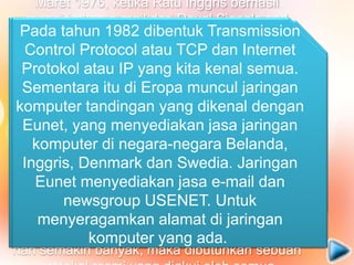 Pada 1970, sudah lebih dari 10 komputer
yang berhasil dihubungkan satu sama lain
sehingga mereka bisa saling berkomunikasi
dan membentuk sebuah jaringan.
Pada Tahun 1972, Roy Tomlinson berhasil
menyempurnakan program e-mail yang ia
ciptakan setahun yang lalu untuk ARPANET.
Program e-mail ini begitu mudah sehingga
langsung menjadi populer. Pada tahun yang
sama, icon "@" juga diperkenalkan sebagai
lambang penting yang menunjukkan "at" atau
"pada".
Tahun 1973, jaringan komputer ARPANET
mulai dikembangkan ke luar Amerika Serikat.
Komputer University College di London
merupakan komputer pertama yang ada di
luar Amerika yang menjadi anggota jaringan
Arpanet. Pada tahun yang sama, dua orang
ahli komputer yakni Vinton Cerf dan Bob
Kahn mempresentasikan sebuah gagasan
yang lebih besar, yang menjadi cikal bakal
pemikiran internet. Ide ini dipresentasikan
untuk pertama kalinya di Universitas Sussex.
Maret 1976, ketika Ratu Inggris berhasil
mengirimkan e-mail dari Royal Signals and
Radar Establishment di Malvern. Setahun
kemudian, sudah lebih dari 100 komputer yang
bergabung di ARPANET membentuk sebuah
jaringan atau network.
Pada 1979, Tom Truscott, Jim Ellis dan Steve
Bellovin, menciptakan newsgroups pertama
yang diberi nama USENET. Tahun 1981
France Telecom menciptakan gebrakan
dengan meluncurkan telpon televisi pertama,
dimana orang bisa saling menelpon sambil
berhubungan dengan video link. Karena
komputer yang membentuk jaringan semakin
hari semakin banyak, maka dibutuhkan sebuah
Pada tahun 1982 dibentuk Transmission
Control Protocol atau TCP dan Internet
Protokol atau IP yang kita kenal semua.
Sementara itu di Eropa muncul jaringan
komputer tandingan yang dikenal dengan
Eunet, yang menyediakan jasa jaringan
komputer di negara-negara Belanda,
Inggris, Denmark dan Swedia. Jaringan
Eunet menyediakan jasa e-mail dan
newsgroup USENET. Untuk
menyeragamkan alamat di jaringan
komputer yang ada.
 