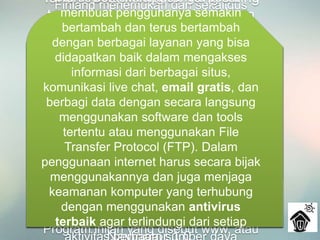 Pada tahun 1984 diperkenalkan sistem
nama domain, yang kini kita kenal
dengan DNS atau Domain Name
System. Komputer yang tersambung
dengan jaringan yang ada sudah
melebihi 1000 komputer lebih.
Pada 1987 jumlah komputer yang
tersambung ke jaringan melonjak 10 kali
lipat manjadi 10.000 lebih.
Finland menemukan dan sekaligus
memperkenalkan IRC atau Internet
Relay Chat. Setahun kemudian, jumlah
komputer yang saling berhubungan
kembali melonjak 10 kali lipat dalam
setahun. Tak kurang dari 100.000
komputer kini membentuk sebuah
jaringan.
Tahun 1990 adalah tahun yang paling
bersejarah, ketika Tim Berners Lee
menemukan program editor dan
browser yang bisa menjelajah antara
satu komputer dengan komputer yang
lainnya, yang membentuk jaringan itu.
Program inilah yang disebut www, atau
Tahun 1992, komputer yang saling
tersambung membentuk jaringan
sudah melampaui sejuta komputer,
dan di tahun yang sama muncul
istilah surfing the internet.
Tahun 1994, situs internet telah
tumbuh menjadi 3000 alamat
halaman, dan untuk pertama
kalinya virtual-shopping atau e-
retail muncul di internet. Dunia
langsung berubah. Di tahun yang
sama Yahoo! didirikan, yang juga
sekaligus kelahiran Netscape
terus berkembang sangat pesat
membuat penggunanya semakin
bertambah dan terus bertambah
dengan berbagai layanan yang bisa
didapatkan baik dalam mengakses
informasi dari berbagai situs,
komunikasi live chat, email gratis, dan
berbagi data dengan secara langsung
menggunakan software dan tools
tertentu atau menggunakan File
Transfer Protocol (FTP). Dalam
penggunaan internet harus secara bijak
menggunakannya dan juga menjaga
keamanan komputer yang terhubung
dengan menggunakan antivirus
terbaik agar terlindungi dari setiap
 