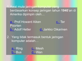 1.Awal mula jaringan komputer yang
berdasarkan konsep jaringan tahun 1940’an di
Amerika dipimpin oleh…
a. Prof.Howard Aiken c. Ter
Poorten
b. Adolf Hetler d. Jarkko Oikarinen
2. Yang tidak termasuk bentuk jaringan
komputer adalah…
a. Ring c. Mesh
b. Bus d. Wan
 