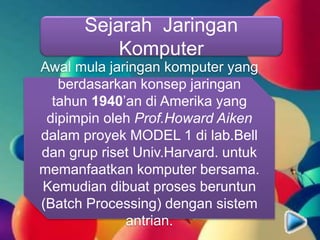 Sejarah Jaringan
Komputer
Awal mula jaringan komputer yang
berdasarkan konsep jaringan
tahun 1940’an di Amerika yang
dipimpin oleh Prof.Howard Aiken
dalam proyek MODEL 1 di lab.Bell
dan grup riset Univ.Harvard. untuk
memanfaatkan komputer bersama.
Kemudian dibuat proses beruntun
(Batch Processing) dengan sistem
antrian.
 