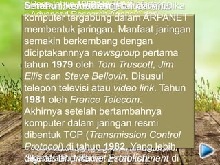 Pada tahun 1950’an pertama
kalinya bentuk jaringan (network)
komputer diaplikasikan. Dengan
mulai terciptanya super komputer.
Dengan sebuah komputer yang
digunakan sebagai terminal atau
mengepalai komputer lain. Konsep
yang berdasar waktu ini dikenal
dengan nama TSS (Time Sharing
System). Yang terhubung secara
seri dalam jaringan (host). Proses
TSS perpaduan teknologi komputer
dan teknologi komunikasi.
Pada tahun 1969 DARPA(Defense
Advanced Research Agency) dari
departemen pertahanan Amerika.
Mengadakan riset tersendiri. Yang
dikenal dengan ARPANET. Di tahun
1970 lebih dari 10 komputer berhasil
dihubungkan. Ketika perangkat
komputer dirasa semakin mahal, maka
mulai digunakan konsep proses
distribusi (Distributed Processing).
Tahun 1972, Roy Tomlinson sukses
menyempurnakan Email. Yang setahun
sebelumnya dibuat untuk ARPANET.
Pada tahun yang sama dikenalkan ikon
@. At atau pada
semakin berkembang keluar Amerika
Serikat. University College di London
komputer pertama diluar AS yang
tergabung dalam ARPANET. Di tahun
yang sama dua ahli komputer Vinton
Cerf dan Bob Kahm menjadi cikal
bakal Internet. Dengan di
presentasikan pertama kali di
Universitas Sussex.
Lalu peristiwa penting tanggal 26
Maret 1976. Ketika Ratu Inggris
berhasil mengirim Email dari Royal
Signals and Radar Establishment di
Setahun kemudian lebih dari 100
komputer tergabung dalam ARPANET
membentuk jaringan. Manfaat jaringan
semakin berkembang dengan
diciptakannnya newsgroup pertama
tahun 1979 oleh Tom Truscott, Jim
Ellis dan Steve Bellovin. Disusul
telepon televisi atau video link. Tahun
1981 oleh France Telecom.
Akhirnya setelah bertambahnya
komputer dalam jaringan resmi
dibentuk TCP (Transmission Control
Protocol) di tahun 1982. Yang lebih
dikenal IP (Internet Protokol).
 