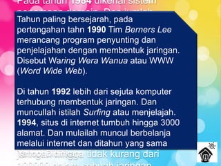 Pada tahun 1984 dikenal sistem
penamaan domain. Dan jumlah
pemakai jaringan bertambah pesat
1000 lebih di tahun 1984 dan
mencapai lebih dari 10000 di tahun
1987.
Jarkko Oikarinen seorang
berkebangsaan Finlandia tahun 1988
memperkenalkan IRC (Internet Relay
Chat) untuk berinteraksi langsung
dengan mengirim pesan atau
Chatting. Ini menambah pengguna
jaringan hingga tidak kurang dari
Tahun paling bersejarah, pada
pertengahan tahn 1990 Tim Berners Lee
merancang program penyunting dan
penjelajahan dengan membentuk jaringan.
Disebut Waring Wera Wanua atau WWW
(Word Wide Web).
Di tahun 1992 lebih dari sejuta komputer
terhubung membentuk jaringan. Dan
muncullah istilah Surfing atau menjelajah.
1994, situs di internet tumbuh hingga 3000
alamat. Dan mulailah muncul berbelanja
melalui internet dan ditahun yang sama
Yahoo! Didirikan.
 