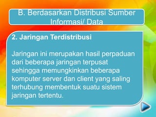 B. Berdasarkan Distribusi Sumber
Informasi/ Data
1. Jaringan Terpusat
Yang dimaksud jaringan terpusat adalah
jaringan yang terdiri dari komputer client
dan komputer server dimana komputer
client bertugas sebagai perantara dalam
mengakses sumber informasi/ data yang
berasal dari komputer server.
2. Jaringan Terdistribusi
Jaringan ini merupakan hasil perpaduan
dari beberapa jaringan terpusat
sehingga memungkinkan beberapa
komputer server dan client yang saling
terhubung membentuk suatu sistem
jaringan tertentu.
 