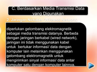 C. Berdasarkan Media Transmisi Data
yang Digunakan
1. Jaringan Berkabel (Wired Network)
Media transmisi data yang digunakan dalam
jaringan ini berupa kabel. Kabel tersebut
digunakan untuk menghubungkan satu
komputer dengan komputer lainnya agar bisa
saling bertukar informasi/ data atau
terhubung dengan internet.
2. Jaringan Nirkabel (Wireless Network)
diperlukan gelombang elektromagnetik
sebagai media transmisi datanya. Berbeda
dengan jaringan berkabel (wired network),
jaringan ini tidak menggunakan kabel
untuk bertukar informasi/ data dengan
komputer lain melainkan menggunakan
gelombang elektromagnetik untuk
mengirimkan sinyal informasi/ data antar
komputer satu dengan komputer lainnya.
 