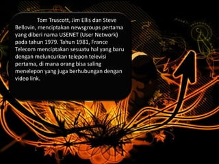 Tom Truscott, Jim Ellis dan Steve
Bellovin, menciptakan newsgroups pertama
yang diberi nama USENET (User Network)
pada tahun 1979. Tahun 1981, France
Telecom menciptakan sesuatu hal yang baru
dengan meluncurkan telepon televisi
pertama, di mana orang bisa saling
menelepon yang juga berhubungan dengan
video link.
 