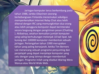 Jaringan komputer terus berkembang pada
tahun 1988, Jarkko Oikarinen seorang
berkebangsaan Finlandia menemukan sekaligus
memperkenalkan Internet Relay Chat atau lebih
dikenal dengan IRC yang memungkinkan dua orang
atau lebih pengguna komputer dapat berinteraksi
secara langsung dengan pengiriman pesan (Chatting
). Akibatnya, setahun kemudian jumlah komputer
yang saling berhubungan melonjak 10 kali lipat. tak
kurang dari 100000 komputer membentuk sebuah
jaringan. Pertengahan tahun 1990 merupakan
tahun yang paling bersejarah, ketika Tim Berners
Lee merancang sebuah programe penyunting dan
penjelajah yang dapat menjelajai komputer yang
satu dengan yang lainnya dengan membentuk
jaringan. Programe inilah yang disebut Waring Wera
Wanua atau World Wide Web.
 