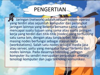 PENGERTIAN
Jaringan (network) adalah sebuah sistem operasi
yang terdiri atas sejumlah komputer dan perangkat
jaringan lainnya yang bekerja bersama-sama untuk
mencapai suatu tujuan yang sama atau suatu jaringan
kerja yang terdiri dari titik-titik (nodes) yang terhubung
satu sama lain, dengan atau tanpa kabel. Masing-
masing nodes berfungsi sebagai stasiun kerja
(workstations). Salah satu nodes sebagai media jasa
atau server, yaitu yang mengatur fungsi tertentu dari
nodes lainnya. Pada dasarnya teknologi jaringan
komputer itu sendiri merupakan perpaduan anatara
tenologi komputer dan juga teknologi komunikasi.
 