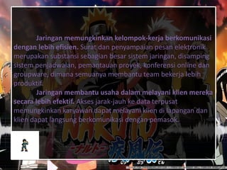 Jaringan memungkinkan kelompok-kerja berkomunikasi
dengan lebih efisien. Surat dan penyampaian pesan elektronik
merupakan substansi sebagian besar sistem jaringan, disamping
sistem penjadwalan, pemantauan proyek, konferensi online dan
groupware, dimana semuanya membantu team bekerja lebih
produktif.
Jaringan membantu usaha dalam melayani klien mereka
secara lebih efektif. Akses jarak-jauh ke data terpusat
memungkinkan karyawan dapat melayani klien di lapangan dan
klien dapat langsung berkomunikasi dengan pemasok.
 