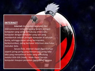 INTERNET
Internet merupakan singkatan dari
interconnected networkingyang berarti jaringan
komputer yang saling terhubung antara satu
komputer dengan komputer yang lain yang
membentuk sebuah jaringan komputer di seluruh
dunia, sehingga dapat saling berinteraksi,
berkomunikasi, saling bertukar informasi atau tukar
menukar data.
Secara fisik, internet dapat digambarkan
seperti jaring-jaring yang menyerupai jaring laba-
laba yang menyelimuti bumi yang terhubung
melalui titik-titik (node). Node dapat berupa
komputer maupun peralatan (peripheral) lainnya.
 