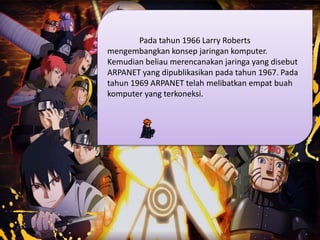 Pada tahun 1966 Larry Roberts
mengembangkan konsep jaringan komputer.
Kemudian beliau merencanakan jaringa yang disebut
ARPANET yang dipublikasikan pada tahun 1967. Pada
tahun 1969 ARPANET telah melibatkan empat buah
komputer yang terkoneksi.
 