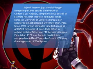 Sejarah internet juga dimulai dengan
komputer pertama berada di university of
California Los Angelos, komputer ke dua berada di
Stanford Research Institute, komputer ketiga
berada di University of California Barbara dan
koputer ke empat berada di University Utah. Pada
tahun 1971 jumlah komputer yang terhubung ke
ARPANET mencapai 14 buah. Pada tahun ini
pulalah protokol Telnet dan FTP berhasil dibangun.
Pada tahun 1972 larry Roberts dan Bob Kahn
mengenalkan ARPANET pada konferensi ICCC yang
diselenggarakan di Washignton.
 