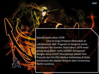 Sejarah pada tahun 1978
Unix to Copy Protocol ditemukan di
Labolatorium Bell. Program ini berguna untuk
melakukan file transfer. Pada tahun 1979 news
group yang diberi nama USENET beroperasi
dengan dasar UUCP. Penciptanya adalah Tom
Truscott dan Jim Ellis (kedua mahasiswa di Duke
University) dan Steven Bellovin (dari Universitas
North Carolina).
 