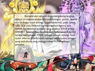Pemakai dari seluruh dunia bergabung ke grup
diskusi ini membicarakan masalah jaringan, politik, agama
dan berbagai topik lainnya. Sejarah internet, pada tahun
1982 DCA atau Defense Communication Agency dan
DARPA membentuk protokol yang disebut TCP/IP untuk
ARPANET. Selanjutnya, Departemen Pertahanan Amerika
Serikat menyatakan TCP/IP sebagai sebuah sntadar. Saat
itulah internet didefinisikan sebagai sekumpulan jaringan
yang terhubung yang menggunakan TCP/IP sebagai
protokol.
 