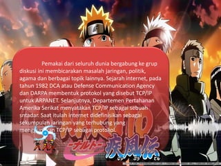 Pemakai dari seluruh dunia bergabung ke grup
diskusi ini membicarakan masalah jaringan, politik,
agama dan berbagai topik lainnya. Sejarah internet, pada
tahun 1982 DCA atau Defense Communication Agency
dan DARPA membentuk protokol yang disebut TCP/IP
untuk ARPANET. Selanjutnya, Departemen Pertahanan
Amerika Serikat menyatakan TCP/IP sebagai sebuah
sntadar. Saat itulah internet didefinisikan sebagai
sekumpulan jaringan yang terhubung yang
menggunakan TCP/IP sebagai protokol.
 
