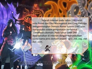 Sejarah internet pada tahun 1983 ialah
John Postel dan Paul Mockapetris dan Craig Partidge
mengembangkan Domain Name System (DNS) dan
mengusulka sistem pengamatan berbentuk
user@host.cdomain. Pada tahun 1984 DNS
diperkenalkan di internet dengan menyebutkan
nama-nama jenis domain seperti . gov, .mil,.org, .net
dan .com.
 