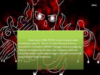 Pada tahun 1986 TCP/IP mulai tersedia pada
workstaiton dan PC. Tahun ini pula National Science
Foundation mendanai NSFNET sebagai tulang punggung
internet berkapasitas 56 kbps dan mengatur internet
hanya ditujukan untuk kepentingan riset dan pemerintah
yang bersifat tidak komersial.
 